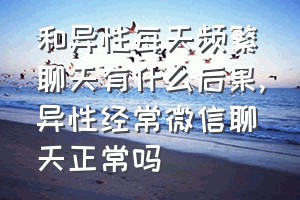 和异性每天频繁聊天有什么后果（异性经常微信聊天正常吗）