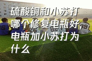 硫酸铜和小苏打哪个修复电瓶好（电瓶加小苏打为什么）