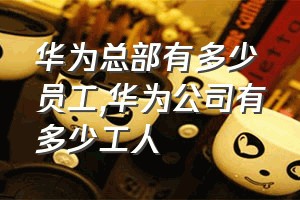 华为总部有多少员工（华为公司有多少工人）