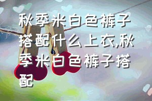 秋季米白色裤子搭配什么上衣（秋季米白色裤子搭配）