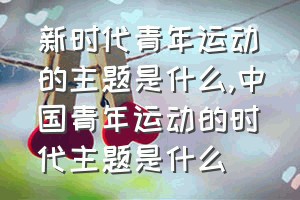 新时代青年运动的主题是什么（中国青年运动的时代主题是什么）