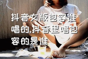 抖音女版包容谁唱的（抖音里唱包容的是谁）