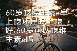 60岁吃维生素e早上吃还是晚上吃好（60岁可以吃维生素e吗）