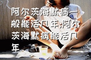 阿尔茨海默病一般能活几年（阿尔茨海默病能活几年）