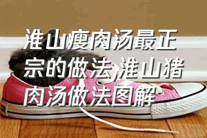 淮山瘦肉汤最正宗的做法（淮山猪肉汤做法图解）