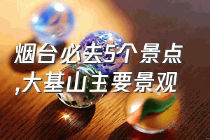 烟台必去5个景点（大基山主要景观）