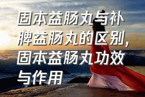 固本益肠丸与补脾益肠丸的区别（固本益肠丸功效与作用）