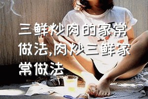 三鲜炒肉的家常做法（肉炒三鲜家常做法）