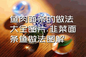 鱼肉面条的做法大全图片（韭菜面条鱼做法图解）