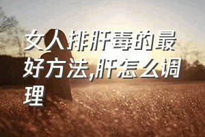 女人排肝毒的最好方法（肝怎么调理）