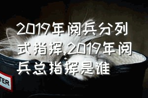 2019年阅兵分列式指挥（2019年阅兵总指挥是谁）