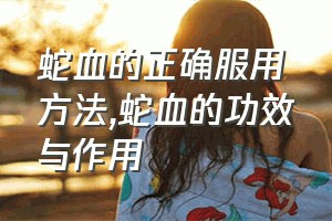 蛇血的正确服用方法（蛇血的功效与作用）