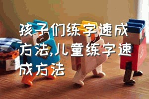 孩子们练字速成方法（儿童练字速成方法）