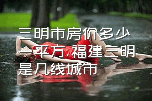 三明市房价多少一平方（福建三明是几线城市）