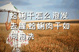 蛤蜊干怎么泡发去腥（蛤蜊肉干如何泡洗）