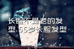 长脸不显老的发型（55岁长脸发型）