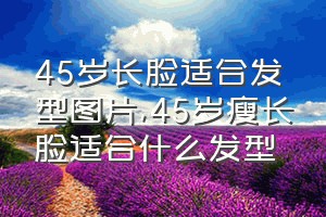 45岁长脸适合发型图片（45岁瘦长脸适合什么发型）