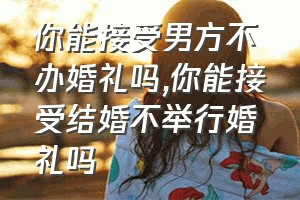 你能接受男方不办婚礼吗（你能接受结婚不举行婚礼吗）