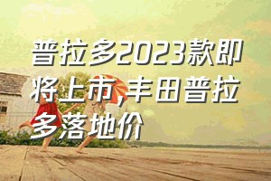 普拉多2023款即将上市（丰田普拉多落地价）