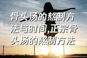 骨头汤的熬制方法与时间（正宗骨头汤的熬制方法）