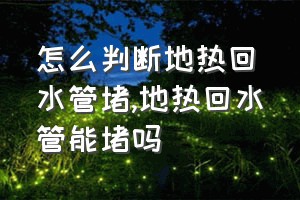 怎么判断地热回水管堵（地热回水管能堵吗）