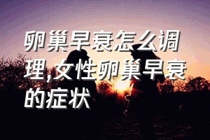 卵巢早衰怎么调理（女性卵巢早衰的症状）