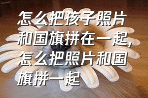 怎么把孩子照片和国旗拼在一起（怎么把照片和国旗拼一起）