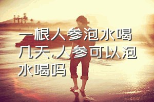 一根人参泡水喝几天（人参可以泡水喝吗）