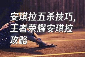 安琪拉五杀技巧（王者荣耀安琪拉攻略）