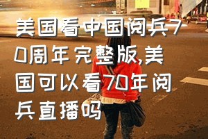 美国看中国阅兵70周年完整版（美国可以看70年阅兵直播吗）