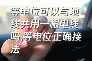 等电位可以与地线共用一根电线吗（等电位正确接法）