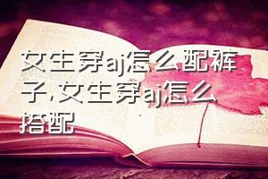 女生穿aj怎么配裤子（女生穿aj怎么搭配）