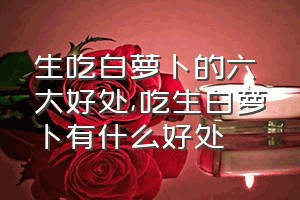 生吃白萝卜的六大好处（吃生白萝卜有什么好处）