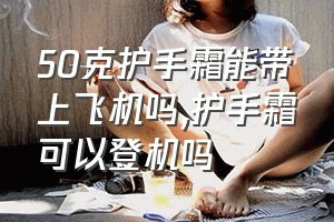 50克护手霜能带上飞机吗（护手霜可以登机吗）