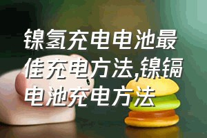 镍氢充电电池最佳充电方法（镍镉电池充电方法）