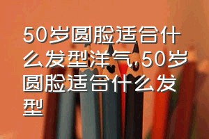 50岁圆脸适合什么发型洋气（50岁圆脸适合什么发型）