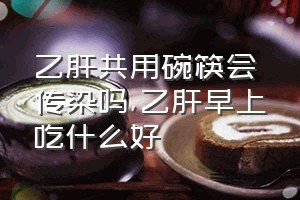 乙肝共用碗筷会传染吗（乙肝早上吃什么好）