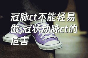 冠脉ct不能轻易做（冠状动脉ct的危害）