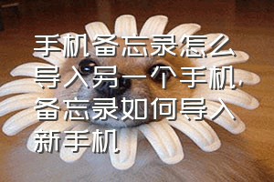 手机备忘录怎么导入另一个手机（备忘录如何导入新手机）