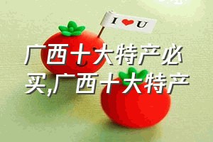 广西十大特产必买（广西十大特产）