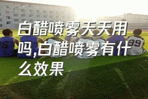 白醋喷雾天天用吗（白醋喷雾有什么效果）