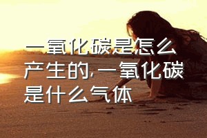 一氧化碳是怎么产生的（一氧化碳是什么气体）