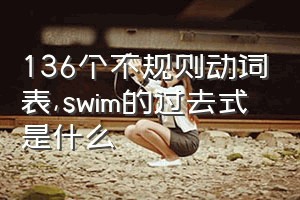 136个不规则动词表（swim的过去式是什么）