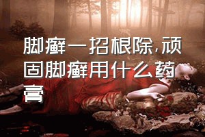 脚癣一招根除（顽固脚癣用什么药膏）