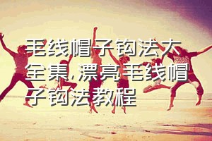 毛线帽子钩法大全集（漂亮毛线帽子钩法教程）