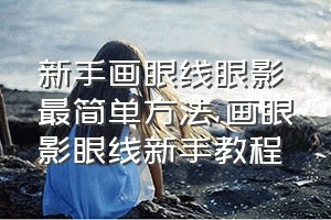 新手画眼线眼影最简单方法（画眼影眼线新手教程）