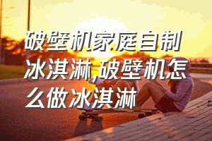 破壁机家庭自制冰淇淋（破壁机怎么做冰淇淋）