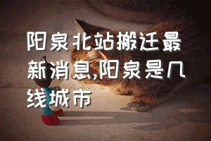 阳泉北站搬迁最新消息（阳泉是几线城市）