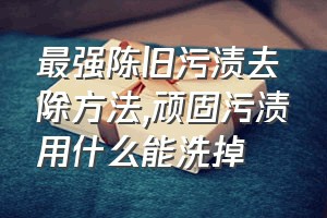 最强陈旧污渍去除方法（顽固污渍用什么能洗掉）