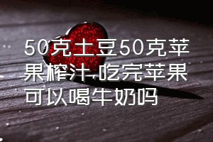 50克土豆50克苹果榨汁（吃完苹果可以喝牛奶吗）